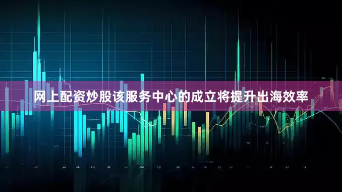 网上配资炒股该服务中心的成立将提升出海效率