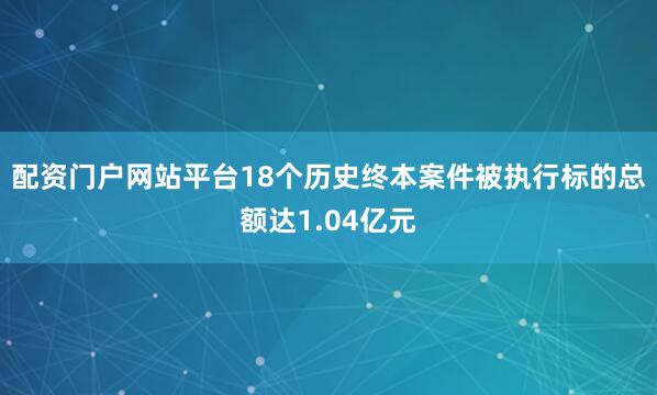 配资门户网站平台18个历史终本案件被执行标的总额达1.04亿元