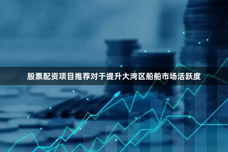 股票配资项目推荐对于提升大湾区船舶市场活跃度