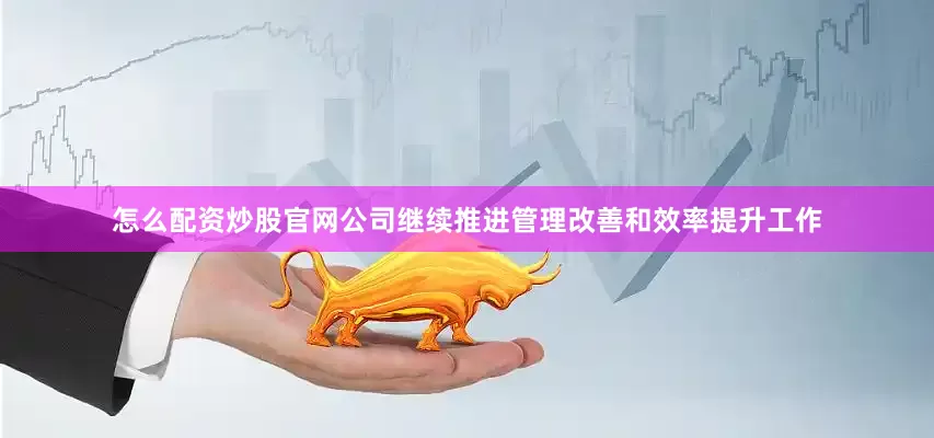 怎么配资炒股官网公司继续推进管理改善和效率提升工作