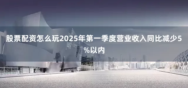 股票配资怎么玩2025年第一季度营业收入同比减少5%以内