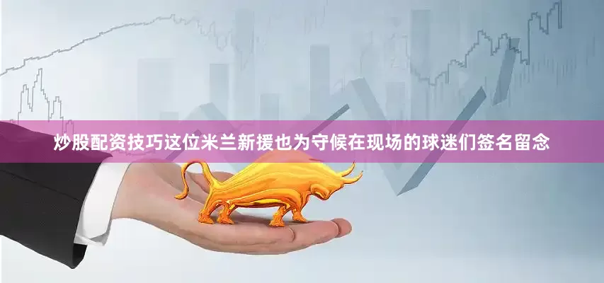 炒股配资技巧这位米兰新援也为守候在现场的球迷们签名留念