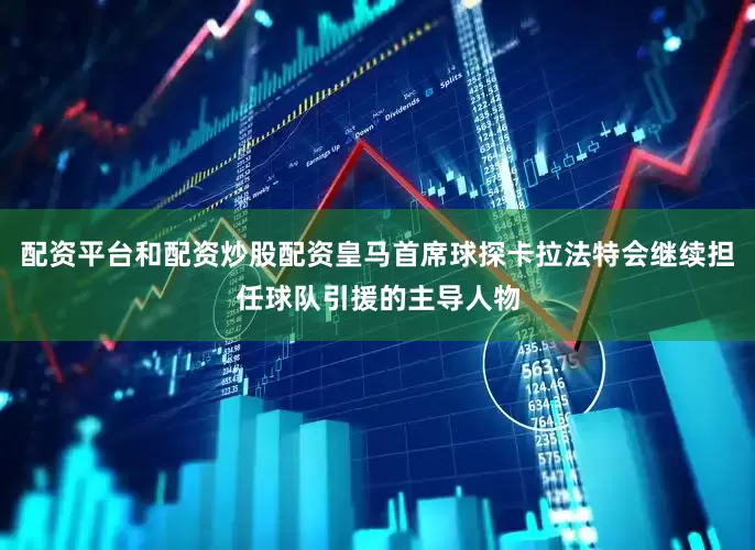 配资平台和配资炒股配资皇马首席球探卡拉法特会继续担任球队引援的主导人物