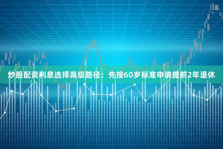 炒股配资利息选择高级路径：先按60岁标准申请提前2年退休