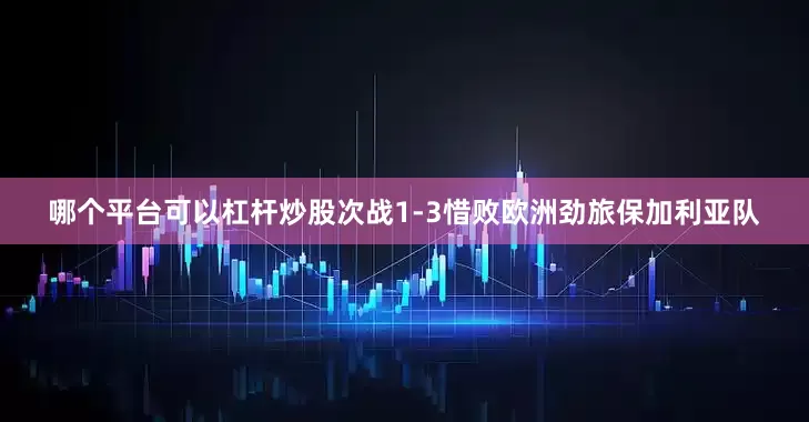 哪个平台可以杠杆炒股次战1-3惜败欧洲劲旅保加利亚队