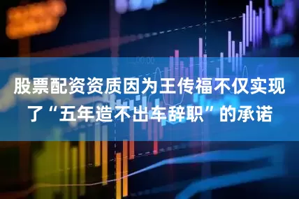 股票配资资质因为王传福不仅实现了“五年造不出车辞职”的承诺