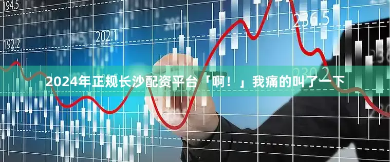 2024年正规长沙配资平台「啊！」我痛的叫了一下