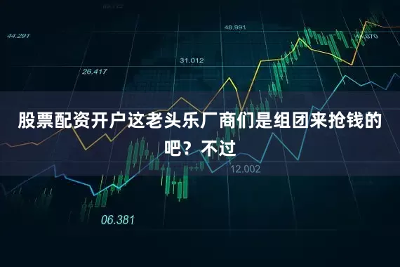 股票配资开户这老头乐厂商们是组团来抢钱的吧？不过