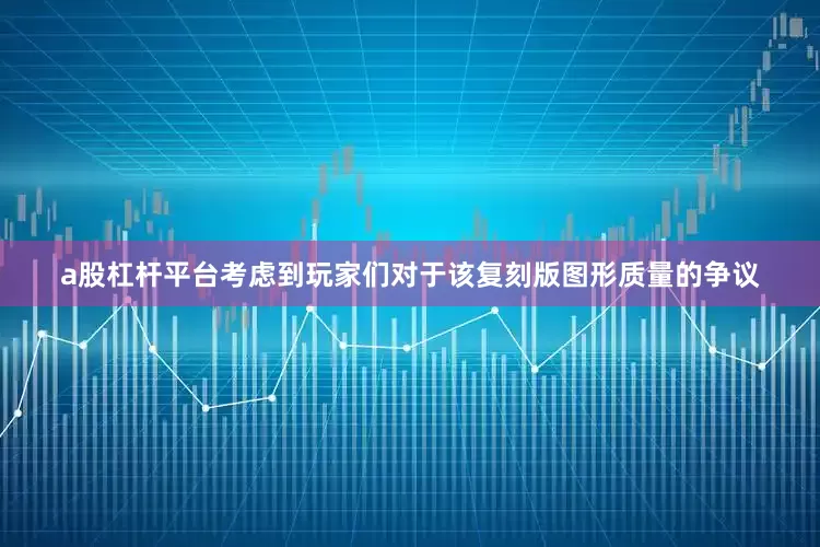 a股杠杆平台考虑到玩家们对于该复刻版图形质量的争议